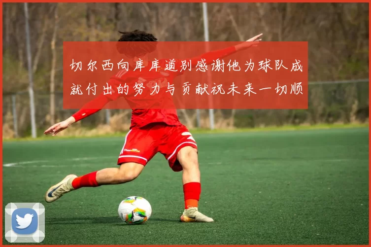 切尔西向库库道别感谢他为球队成就付出的努力与贡献祝未来一切顺利